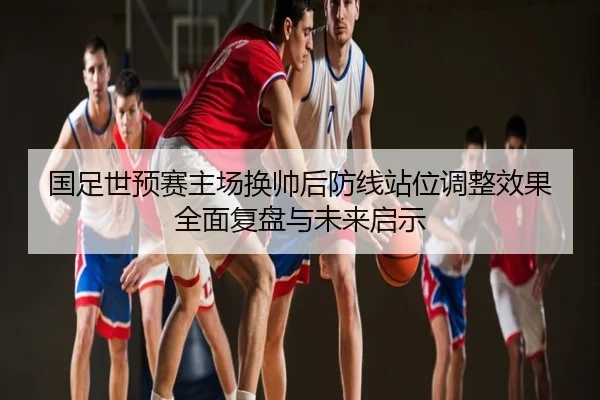 国足世预赛主场换帅后防线站位调整效果全面复盘与未来启示