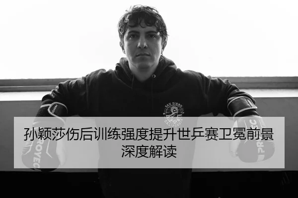 孙颖莎伤后训练强度提升世乒赛卫冕前景深度解读